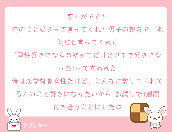 恋人ができた
俺のこと好きって言ってくれた男子の親友で、本気だと言ってくれた
｢同性好きになるの初めてだけどガチで好きになった｣って言われた
俺は恋愛対象女性だけど、こんなに愛してくれてる人のこと好きになりたいから お試しで1週間付き合うことにした
