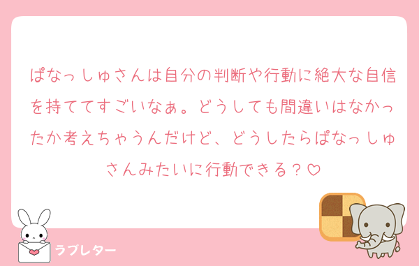ぱなっしゅさんは自分の判断や行動に絶大な自信を持ててすごいなぁ。どうしても間違いはなかったか考えちゃうんだけど、どうしたらぱなっしゅさんみたいに行動できる？