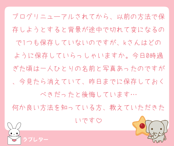 ブログリニューアルされてから、以前の方法で保存しようとすると背景が途中で切れて変になるので1つも保存していないのですが、kさんはどのように保存していらっしゃいますか。今日0時過ぎた頃は一人ひとりの名前と写真あったのですが、今見たら消えていて、昨日までに保存しておくべきだったと後悔しています…
何か良い方法を知っている方、教えていただきたいです