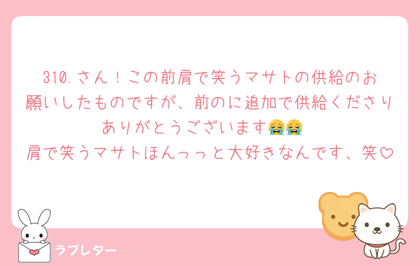 310.さん！この前肩で笑うマサトの供給のお願いしたものですが、前のに追加で供給くださりありがとうございます😭😭
肩で笑うマサトほんっっと大好きなんです、笑