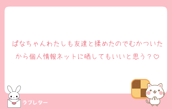 ぱなちゃんわたしも友達と揉めたのでむかついたから個人情報ネットに晒してもいいと思う？