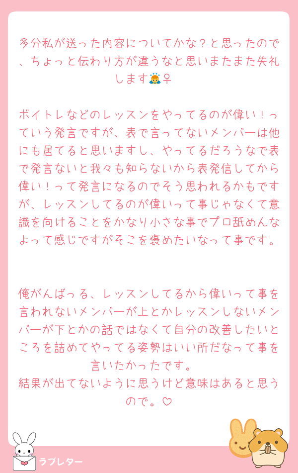 多分私が送った内容についてかな？と思ったので、ちょっと伝わり方が違うなと思いまたまた失礼します🙇‍♀️

ボイトレなどのレッスンをやってるのが偉い！っていう発言ですが、表で言ってないメンバーは他にも居てると思いますし、やってるだろうなで表で発言ないと我々も知らないから表発信してから偉い！って発言になるのでそう思われるかもですが、レッスンしてるのが偉いって事じゃなくて意識を向けることをかなり小さな事でプロ舐めんなよって感じですがそこを褒めたいなって事です。

俺がんばっる、レッスンしてるから偉いって事を言われないメンバーが上とかレッスンしないメンバーが下とかの話ではなくて自分の改善したいところを詰めてやってる姿勢はいい所だなって事を言いたかったです。
結果が出てないように思うけど意味はあると思うので。