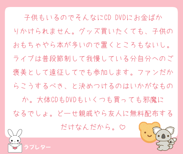 子供もいるのでそんなにCD DVDにお金ばかりかけられません。グッズ買いたくても、子供のおもちゃやら本が多いので置くところもないし。ライブは普段節制して我慢している分自分へのご褒美として遠征してでも参加します。ファンだからこうするべき、と決めつけるのはいかがなものか。大体CDもDVDもいくつも買っても邪魔になるでしょ。どーせ親戚やら友人に無料配布するだけなんだから。