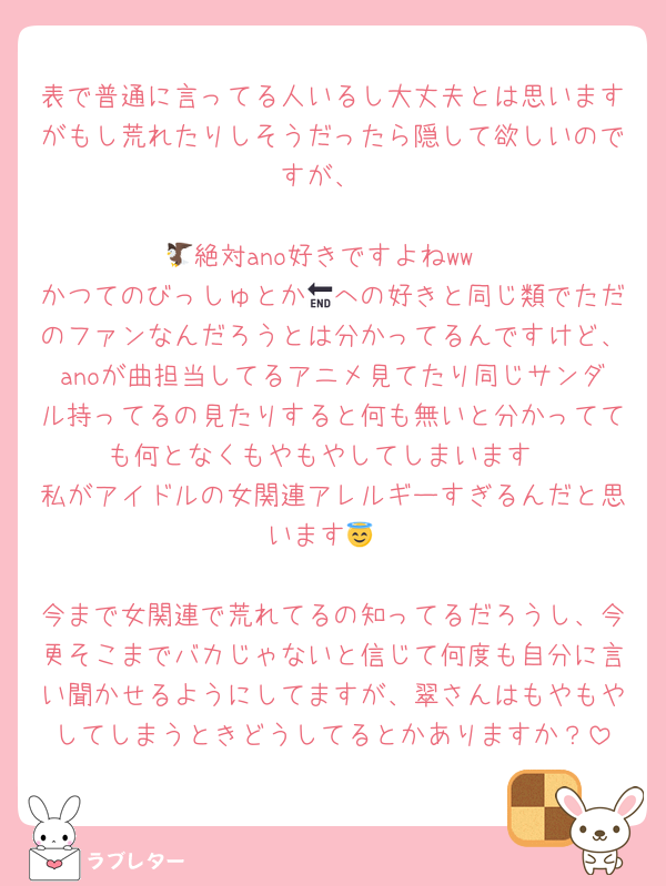 表で普通に言ってる人いるし大丈夫とは思いますがもし荒れたりしそうだったら隠して欲しいのですが、

🦅絶対ano好きですよねww
かつてのびっしゅとか🔚への好きと同じ類でただのファンなんだろうとは分かってるんですけど、anoが曲担当してるアニメ見てたり同じサンダル持ってるの見たりすると何も無いと分かってても何となくもやもやしてしまいます
私がアイドルの女関連アレルギーすぎるんだと思います😇

今まで女関連で荒れてるの知ってるだろうし、今更そこまでバカじゃないと信じて何度も自分に言い聞かせるようにしてますが、翠さんはもやもやしてしまうときどうしてるとかありますか？