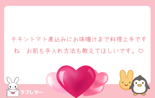 チキントマト煮込みにお味噌汁まで料理上手ですね　お肌も手入れ方法も教えてほしいです。