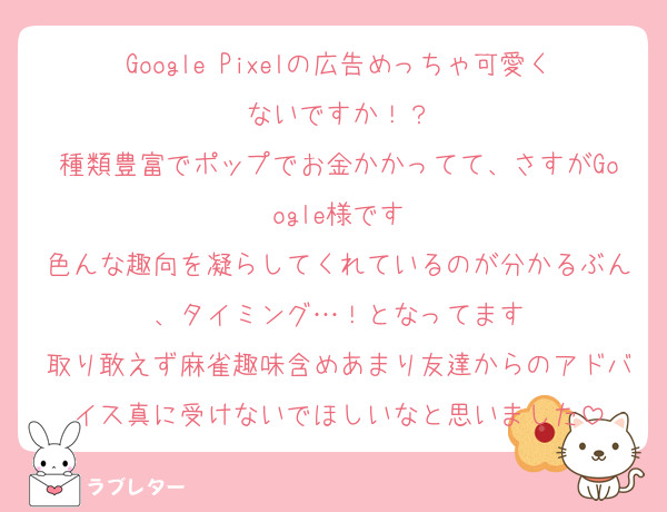 Google Pixelの広告めっちゃ可愛くないですか！？
種類豊富でポップでお金かかってて、さすがGoogle様です
色んな趣向を凝らしてくれているのが分かるぶん、タイミング…！となってます
取り敢えず麻雀趣味含めあまり友達からのアドバイス真に受けないでほしいなと思いました