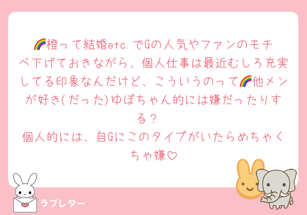 🌈橙って結婚etc.でGの人気やファンのモチベ下げておきながら、個人仕事は最近むしろ充実してる印象なんだけど、こういうのって🌈他メンが好き(だった)ゆぽちゃん的には嫌だったりする？
個人的には、自Gにこのタイプがいたらめちゃくちゃ嫌