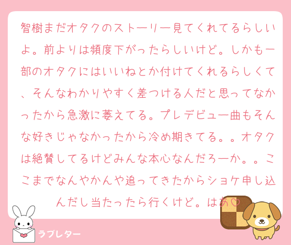 智樹まだオタクのストーリー見てくれてるらしいよ。前よりは頻度下がったらしいけど。しかも一部のオタクにはいいねとか付けてくれるらしくて、そんなわかりやすく差つける人だと思ってなかったから急激に萎えてる。プレデビュー曲もそんな好きじゃなかったから冷め期きてる。。オタクは絶賛してるけどみんな本心なんだろーか。。ここまでなんやかんや追ってきたからショケ申し込んだし当たったら行くけど。はあ
