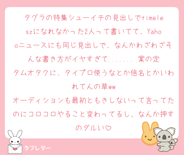 タグラの特集シューイチの見出しでtimeleszになれなかった2人って書いてて、Yahooニュースにも同じ見出しで、なんかわざわざそんな書き方がイヤすぎて....... 案の定タムオタクに、タイプロ使うなとか倍名とかいわれてんの草ww
オーディションも最初ともきしないって言ってたのにコロコロやること変わってるし、なんか押すのダルい