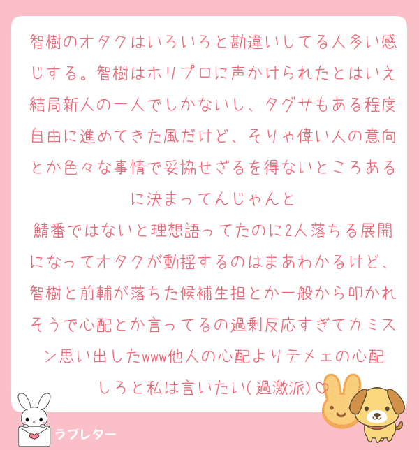 智樹のオタクはいろいろと勘違いしてる人多い感じする。智樹はホリプロに声かけられたとはいえ結局新人の一人でしかないし、タグサもある程度自由に進めてきた風だけど、そりゃ偉い人の意向とか色々な事情で妥協せざるを得ないところあるに決まってんじゃんと
鯖番ではないと理想語ってたのに2人落ちる展開になってオタクが動揺するのはまあわかるけど、智樹と前輔が落ちた候補生担とか一般から叩かれそうで心配とか言ってるの過剰反応すぎてカミスン思い出したwww他人の心配よりテメェの心配しろと私は言いたい(過激派)