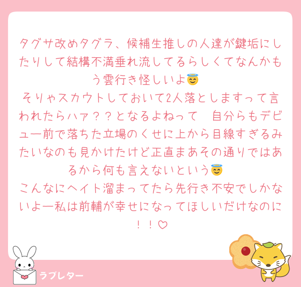 タグサ改めタグラ、候補生推しの人達が鍵垢にしたりして結構不満垂れ流してるらしくてなんかもう雲行き怪しいよ😇
そりゃスカウトしておいて2人落としますって言われたらハァ？？となるよねって🥲自分らもデビュー前で落ちた立場のくせに上から目線すぎるみたいなのも見かけたけど正直まあその通りではあるから何も言えないという😇
こんなにヘイト溜まってたら先行き不安でしかないよー私は前輔が幸せになってほしいだけなのに！！