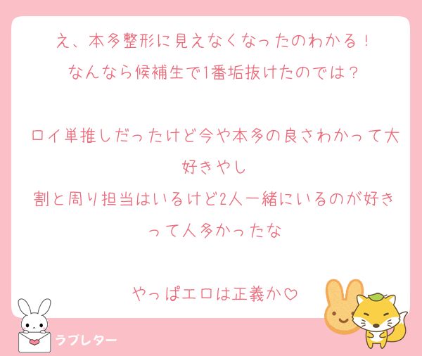 え、本多整形に見えなくなったのわかる！
なんなら候補生で1番垢抜けたのでは？

ロイ単推しだったけど今や本多の良さわかって大好きやし
割と周り担当はいるけど2人一緒にいるのが好きって人多かったな

やっぱエロは正義か