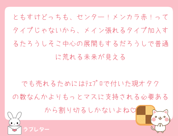 ともすけどっちも、センター！メンカラ赤！ってタイプじゃないから、メイン張れるタイプ加入するたろうしそこ中心の展開もするだろうしで普通に荒れる未来が見える

でも売れるためにはﾃｪﾌﾟﾛで付いた現オタクの数なんかよりもっとマスに支持される必要あるから割り切るしかないよね