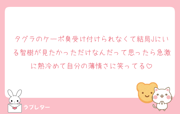 タグラのケーポ臭受け付けられなくて結局Jにいる智樹が見たかっただけなんだって思ったら急激に熱冷めて自分の薄情さに笑ってる