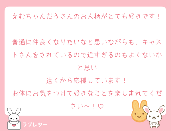 えむちゃんだうさんのお人柄がとても好きです！
普通に仲良くなりたいなと思いながらも、キャストさんをされているので近すぎるのもよくないかと思い
遠くから応援しています！
お体にお気をつけて好きなことを楽しまれてください～！