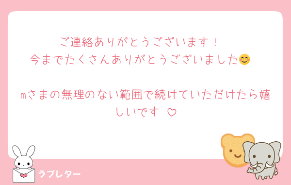ご連絡ありがとうございます！
今までたくさんありがとうございました😊

mさまの無理のない範囲で続けていただけたら嬉しいです☺️