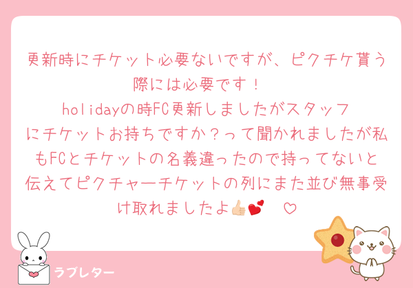 更新時にチケット必要ないですが、ピクチケ貰う際には必要です！
holidayの時FC更新しましたがスタッフにチケットお持ちですか？って聞かれましたが私もFCとチケットの名義違ったので持ってないと伝えてピクチャーチケットの列にまた並び無事受け取れましたよ👍🏻💕
