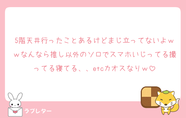 5階天井行ったことあるけどまじ立ってないよｗｗなんなら推し以外のソロでスマホいじってる撮ってる寝てる、、etcカオスなりｗ