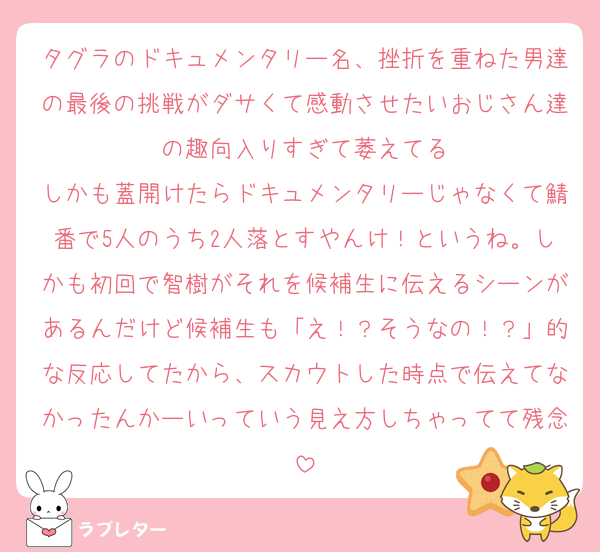 タグラのドキュメンタリー名、挫折を重ねた男達の最後の挑戦がダサくて感動させたいおじさん達の趣向入りすぎて萎えてる
しかも蓋開けたらドキュメンタリーじゃなくて鯖番で5人のうち2人落とすやんけ！というね。しかも初回で智樹がそれを候補生に伝えるシーンがあるんだけど候補生も「え！？そうなの！？」的な反応してたから、スカウトした時点で伝えてなかったんかーいっていう見え方しちゃってて残念