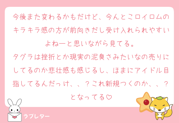 今後また変わるかもだけど、今んとこロイロムのキラキラ感の方が前向きだし受け入れられやすいよねーと思いながら見てる。
タグラは挫折とか現実の泥臭さみたいなの売りにしてるのか悲壮感も感じるし、ほまにアイドル目指してるんだっけ、、？これ新規つくのか、、？となってる
