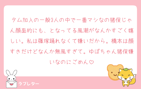タム加入の一般3人の中で一番マシなの猪俣じゃん顔面的にも、となってる風潮がなんかすごく嬉しい。私は篠塚踊れなくて嫌いだから。橋本は顔すきだけどなんか無風すぎて。ゆぽちゃん猪俣嫌いなのにごめん