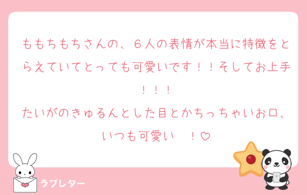 ももちもちさんの、６人の表情が本当に特徴をとらえていてとっても可愛いです！！そしてお上手！！！
たいがのきゅるんとした目とかちっちゃいお口、いつも可愛い〜！