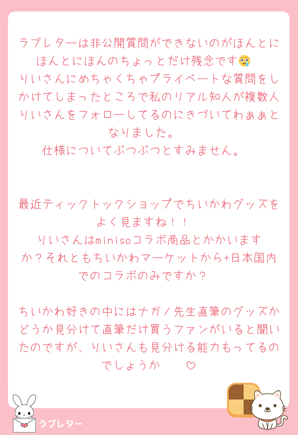 ラブレターは非公開質問ができないのがほんとにほんとにほんのちょっとだけ残念です😢
りいさんにめちゃくちゃプライベートな質問をしかけてしまったところで私のリアル知人が複数人りいさんをフォローしてるのにきづいてわぁぁとなりました。
仕様についてぶつぶつとすみません。


最近ティックトックショップでちいかわグッズをよく見ますね！！
りいさんはminisoコラボ商品とかかいますか？それともちいかわマーケットから+日本国内でのコラボのみですか？

ちいかわ好きの中にはナガノ先生直筆のグッズかどうか見分けて直筆だけ買うファンがいると聞いたのですが、りいさんも見分ける能力もってるのでしょうか🥰🥰