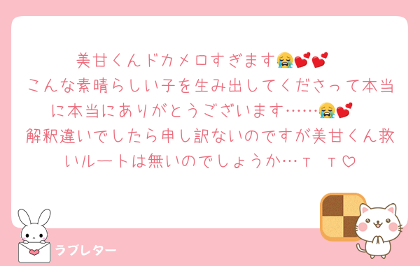 美甘くんドカメロすぎます😭💕💕
こんな素晴らしい子を生み出してくださって本当に本当にありがとうございます……😭💕
解釈違いでしたら申し訳ないのですが美甘くん救いルートは無いのでしょうか…‬т т