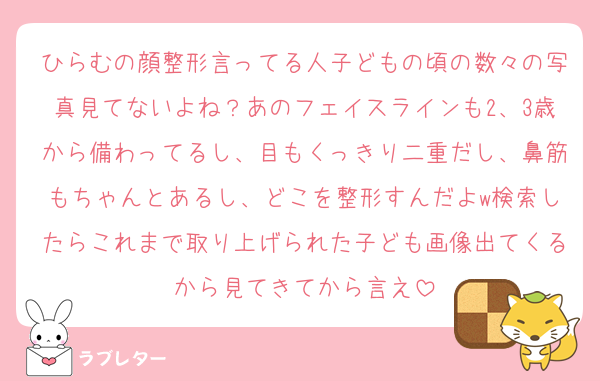 ひらむの顔整形言ってる人子どもの頃の数々の写真見てないよね？あのフェイスラインも2、3歳から備わってるし、目もくっきり二重だし、鼻筋もちゃんとあるし、どこを整形すんだよw検索したらこれまで取り上げられた子ども画像出てくるから見てきてから言え