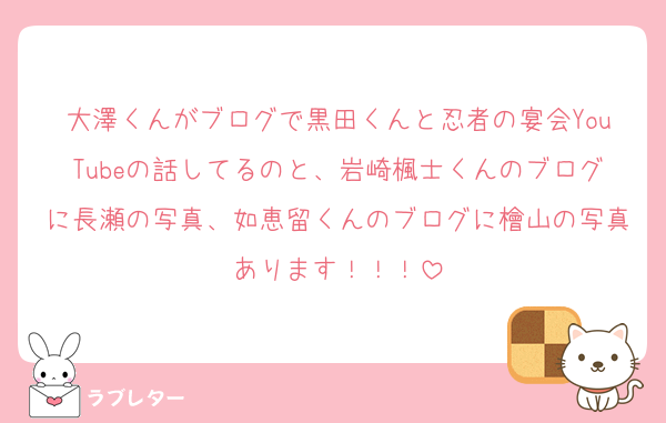 大澤くんがブログで黒田くんと忍者の宴会YouTubeの話してるのと、岩崎楓士くんのブログに長瀬の写真、如恵留くんのブログに檜山の写真あります！！！
