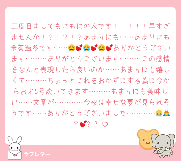 三度目ましてもにもにの人です！！！！！早すぎませんか！？！？！？あまりにも……あまりにも栄養過多です……😭💕😭💕😭💕ありがとうございます………ありがとうございます………この感情をなんと表現したら良いのか……あまりにも嬉しくて………ちょっとこれをおかずにする為に今からお米5号炊いてきます………あまりにも美味しい……文章が…………今夜は幸せな夢が見られそうです……ありがとうございました…………😭🙇‍♀️💕✨✨