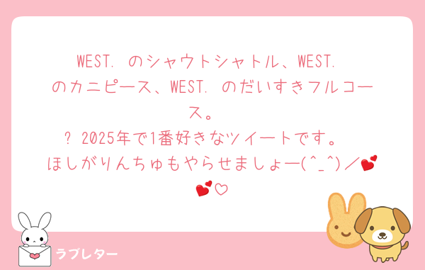 WEST. のシャウトシャトル、WEST. のカニピース、WEST. のだいすきフルコース。
⬆️2025年で1番好きなツイートです。
ほしがりんちゅもやらせましょー(^_^)／💕💕