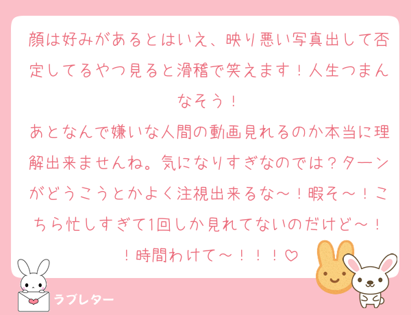 顔は好みがあるとはいえ、映り悪い写真出して否定してるやつ見ると滑稽で笑えます！人生つまんなそう！
あとなんで嫌いな人間の動画見れるのか本当に理解出来ませんね。気になりすぎなのでは？ターンがどうこうとかよく注視出来るな～！暇そ～！こちら忙しすぎて1回しか見れてないのだけど～！！時間わけて～！！！