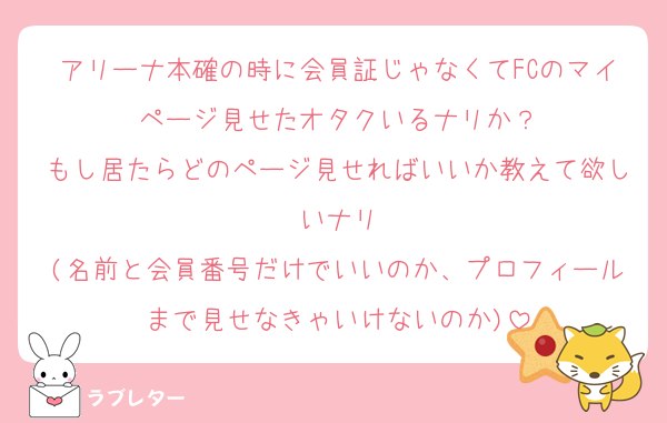 アリーナ本確の時に会員証じゃなくてFCのマイページ見せたオタクいるナリか？
もし居たらどのページ見せればいいか教えて欲しいナリ
(名前と会員番号だけでいいのか、プロフィールまで見せなきゃいけないのか)
