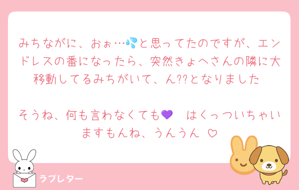 みちながに、おぉ…💦と思ってたのですが、エンドレスの番になったら、突然きょへさんの隣に大移動してるみちがいて、ん??となりました☺️
そうね、何も言わなくても🩷💜はくっついちゃいますもんね、うんうん☺️