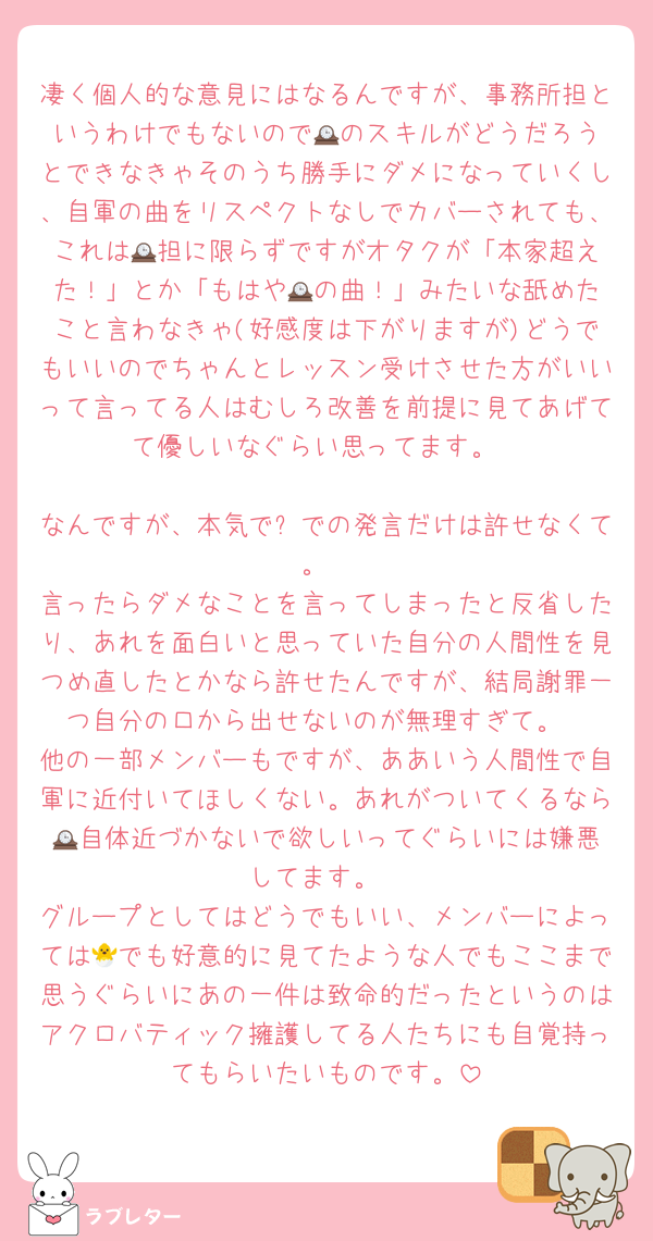 凄く個人的な意見にはなるんですが、事務所担というわけでもないので🕰️のスキルがどうだろうとできなきゃそのうち勝手にダメになっていくし、自軍の曲をリスペクトなしでカバーされても、これは🕰️担に限らずですがオタクが「本家超えた！」とか「もはや🕰️の曲！」みたいな舐めたこと言わなきゃ(好感度は下がりますが)どうでもいいのでちゃんとレッスン受けさせた方がいいって言ってる人はむしろ改善を前提に見てあげてて優しいなぐらい思ってます。

なんですが、本気で⏰での発言だけは許せなくて。
言ったらダメなことを言ってしまったと反省したり、あれを面白いと思っていた自分の人間性を見つめ直したとかなら許せたんですが、結局謝罪一つ自分の口から出せないのが無理すぎて。
他の一部メンバーもですが、ああいう人間性で自軍に近付いてほしくない。あれがついてくるなら🕰️自体近づかないで欲しいってぐらいには嫌悪してます。
グループとしてはどうでもいい、メンバーによっては🐣でも好意的に見てたような人でもここまで思うぐらいにあの一件は致命的だったというのはアクロバティック擁護してる人たちにも自覚持ってもらいたいものです。