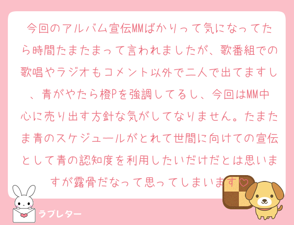 今回のアルバム宣伝MMばかりって気になってたら時間たまたまって言われましたが、歌番組での歌唱やラジオもコメント以外で二人で出てますし、青がやたら橙Pを強調してるし、今回はMM中心に売り出す方針な気がしてなりません。たまたま青のスケジュールがとれて世間に向けての宣伝として青の認知度を利用したいだけだとは思いますが露骨だなって思ってしまいます