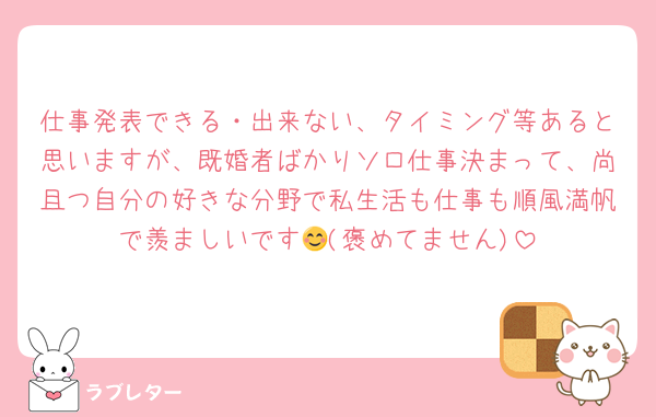 仕事発表できる・出来ない、タイミング等あると思いますが、既婚者ばかりソロ仕事決まって、尚且つ自分の好きな分野で私生活も仕事も順風満帆で羨ましいです😊(褒めてません)