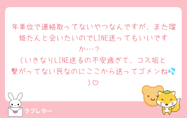 年単位で連絡取ってないやつなんですが、また瑠姫たんと会いたいのでLINE送ってもいいですか…？
(いきなりLINE送るの不安過ぎて、コス垢と繋がってない民なのにここから送ってゴメンね💦)