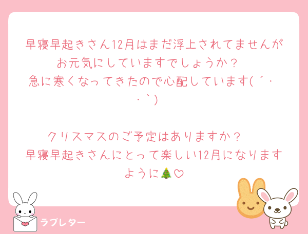 早寝早起きさん12月はまだ浮上されてませんがお元気にしていますでしょうか？
急に寒くなってきたので心配しています(´･ ･｀)

クリスマスのご予定はありますか？♡
早寝早起きさんにとって楽しい12月になりますように🎄