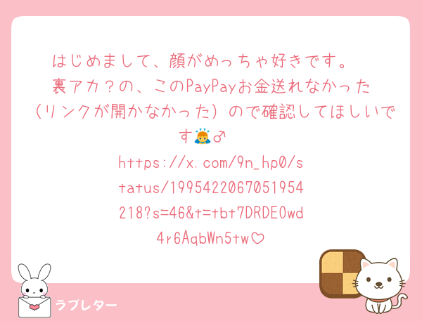 はじめまして、顔がめっちゃ好きです。
裏アカ？の、このPayPayお金送れなかった（リンクが開かなかった）ので確認してほしいです🙇‍♂️
https://x.com/9n_hp0/status/1995422067051954218?s=46&t=tbt7DRDEOwd4r6AqbWn5tw