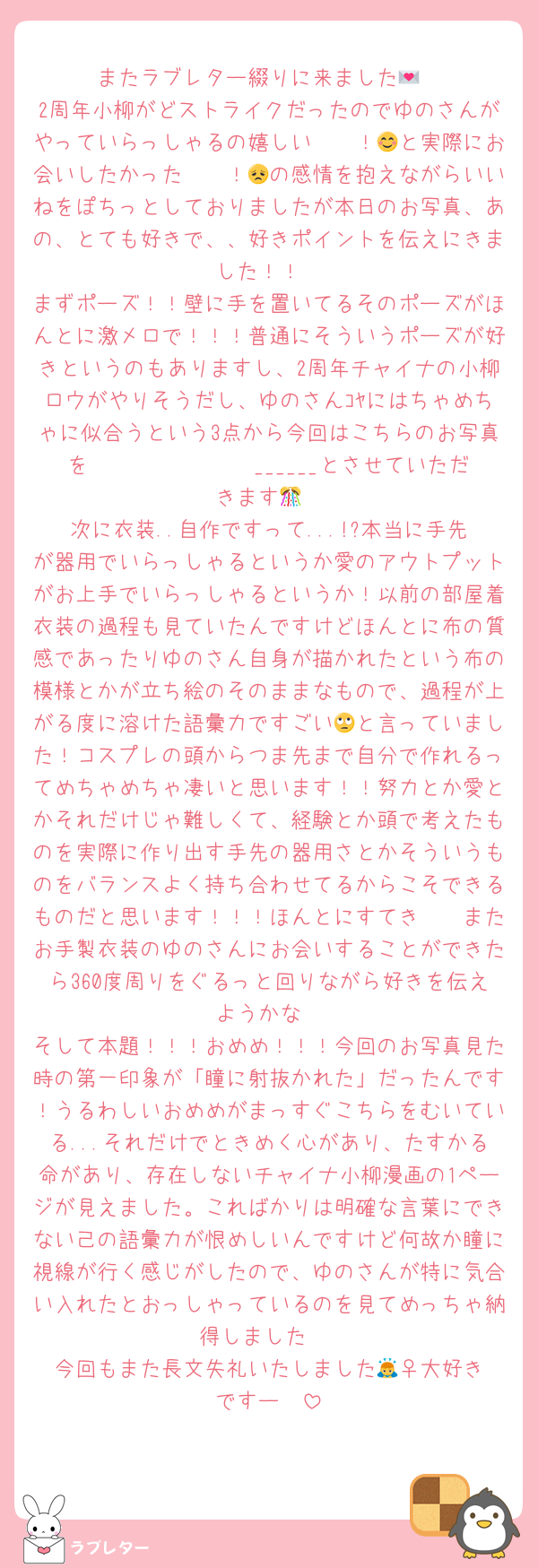またラブレター綴りに来ました💌
2周年小柳がどストライクだったのでゆのさんがやっていらっしゃるの嬉しい〜〜！😊と実際にお会いしたかった〜〜！😞の感情を抱えながらいいねをぽちっとしておりましたが本日のお写真、あの、とても好きで、、好きポイントを伝えにきました！！
まずポーズ！！壁に手を置いてるそのポーズがほんとに激メロで！！！普通にそういうポーズが好きというのもありますし、2周年チャイナの小柳ロウがやりそうだし、ゆのさんｺﾔにはちゃめちゃに似合うという3点から今回はこちらのお写真を𝑩𝑰𝑮 𝑳𝑶𝑽𝑬______とさせていただきます🎊
次に衣装..自作ですって...!?本当に手先が器用でいらっしゃるというか愛のアウトプットがお上手でいらっしゃるというか！以前の部屋着衣装の過程も見ていたんですけどほんとに布の質感であったりゆのさん自身が描かれたという布の模様とかが立ち絵のそのままなもので、過程が上がる度に溶けた語彙力ですごい🙄と言っていました！コスプレの頭からつま先まで自分で作れるってめちゃめちゃ凄いと思います！！努力とか愛とかそれだけじゃ難しくて、経験とか頭で考えたものを実際に作り出す手先の器用さとかそういうものをバランスよく持ち合わせてるからこそできるものだと思います！！！ほんとにすてき〜〜またお手製衣装のゆのさんにお会いすることができたら360度周りをぐるっと回りながら好きを伝えようかな
そして本題！！！おめめ！！！今回のお写真見た時の第一印象が「瞳に射抜かれた」だったんです！うるわしいおめめがまっすぐこちらをむいている...それだけでときめく心があり、たすかる命があり、存在しないチャイナ小柳漫画の1ページが見えました。こればかりは明確な言葉にできない己の語彙力が恨めしいんですけど何故か瞳に視線が行く感じがしたので、ゆのさんが特に気合い入れたとおっしゃっているのを見てめっちゃ納得しました‼️
今回もまた長文失礼いたしました🙇‍♀️大好きですー✉️