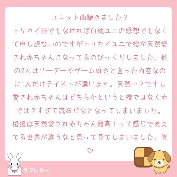 ユニット曲聴きました？
トリカイ担でもなければ白桃ユニの感想でもなくて申し訳ないのですがトリカイユニで橙が天然愛され赤ちゃんになってるのびっくりしました。他の2人はリーダーやゲーム好きと言った内容なのに1人だけテイストが違います。天然…？ですし愛され赤ちゃんはどちらかというと橙ではなく赤では？すぎて流石だなとなってしまいました。
橙担は天然愛され赤ちゃん最高！って感じで見えてる世界が違うなと思って見てしまいました。笑