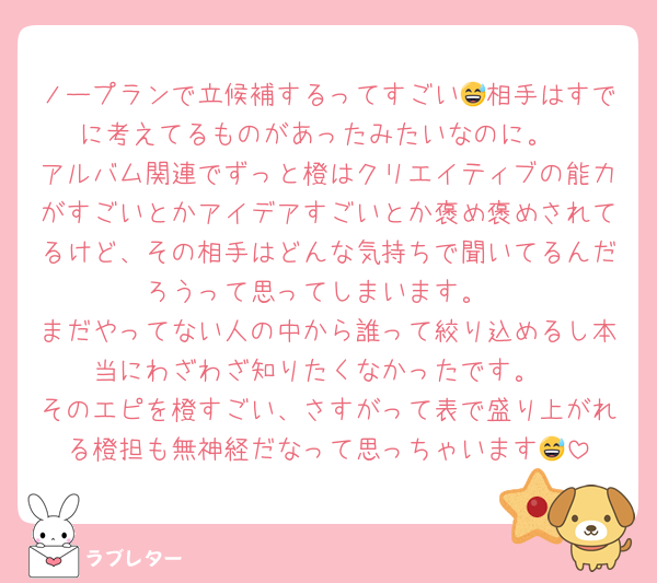 ノープランで立候補するってすごい😅相手はすでに考えてるものがあったみたいなのに。
アルバム関連でずっと橙はクリエイティブの能力がすごいとかアイデアすごいとか褒め褒めされてるけど、その相手はどんな気持ちで聞いてるんだろうって思ってしまいます。
まだやってない人の中から誰って絞り込めるし本当にわざわざ知りたくなかったです。
そのエピを橙すごい、さすがって表で盛り上がれる橙担も無神経だなって思っちゃいます😅