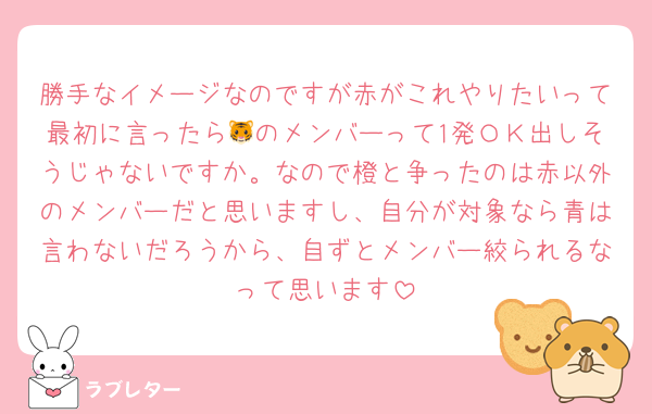 勝手なイメージなのですが赤がこれやりたいって最初に言ったら🐯のメンバーって1発ＯＫ出しそうじゃないですか。なので橙と争ったのは赤以外のメンバーだと思いますし、自分が対象なら青は言わないだろうから、自ずとメンバー絞られるなって思います