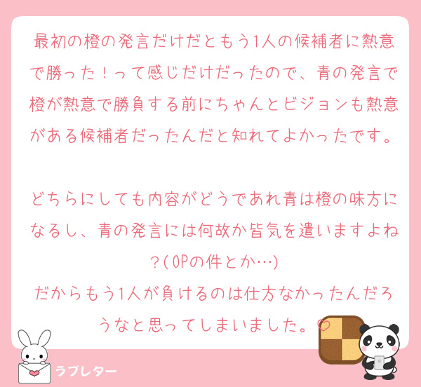 最初の橙の発言だけだともう1人の候補者に熱意で勝った！って感じだけだったので、青の発言で橙が熱意で勝負する前にちゃんとビジョンも熱意がある候補者だったんだと知れてよかったです。
どちらにしても内容がどうであれ青は橙の味方になるし、青の発言には何故か皆気を遣いますよね？(OPの件とか…)
だからもう1人が負けるのは仕方なかったんだろうなと思ってしまいました。