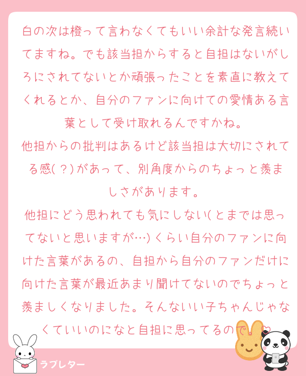 白の次は橙って言わなくてもいい余計な発言続いてますね。でも該当担からすると自担はないがしろにされてないとか頑張ったことを素直に教えてくれるとか、自分のファンに向けての愛情ある言葉として受け取れるんですかね。
他担からの批判はあるけど該当担は大切にされてる感(？)があって、別角度からのちょっと羨ましさがあります。
他担にどう思われても気にしない(とまでは思ってないと思いますが…)くらい自分のファンに向けた言葉があるの、自担から自分のファンだけに向けた言葉が最近あまり聞けてないのでちょっと羨ましくなりました。そんないい子ちゃんじゃなくていいのになと自担に思ってるので。