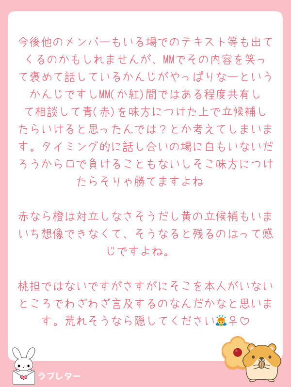今後他のメンバーもいる場でのテキスト等も出てくるのかもしれませんが、MMでその内容を笑って褒めて話しているかんじがやっぱりなーというかんじですしMM(か紅)間ではある程度共有して相談して青(赤)を味方につけた上で立候補したらいけると思ったんでは？とか考えてしまいます。タイミング的に話し合いの場に白もいないだろうから口で負けることもないしそこ味方につけたらそりゃ勝てますよね

赤なら橙は対立しなさそうだし黄の立候補もいまいち想像できなくて、そうなると残るのはって感じですよね。

桃担ではないですがさすがにそこを本人がいないところでわざわざ言及するのなんだかなと思います。荒れそうなら隠してください🙇‍♀️