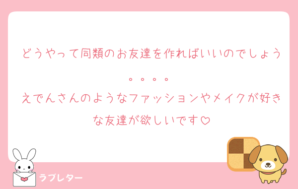 どうやって同類のお友達を作ればいいのでしょう。。。。
えでんさんのようなファッションやメイクが好きな友達が欲しいです