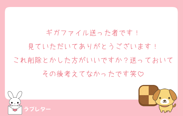 ギガファイル送った者です！
見ていただいてありがとうございます！
これ削除とかした方がいいですか？送っておいてその後考えてなかったです笑